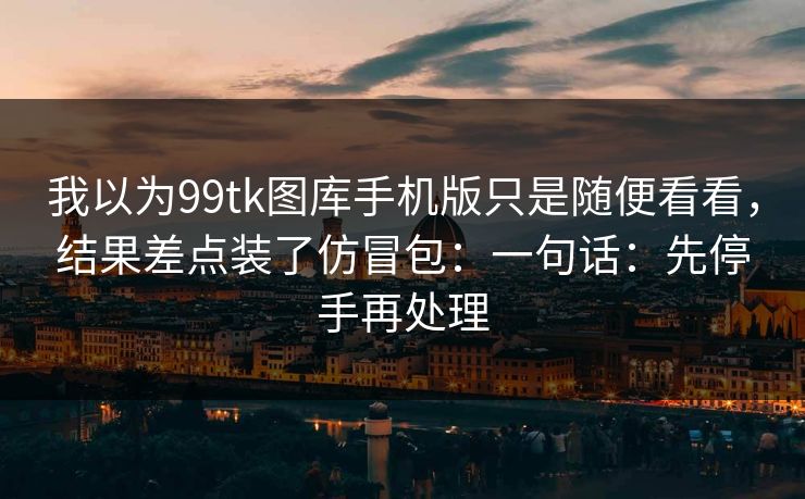 我以为99tk图库手机版只是随便看看，结果差点装了仿冒包：一句话：先停手再处理