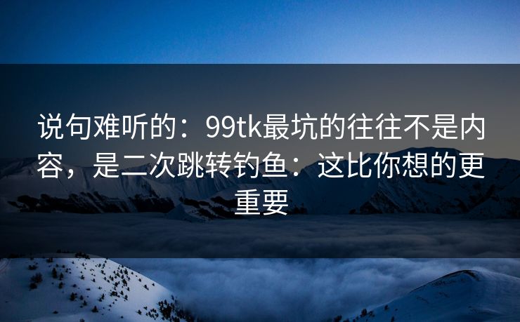 说句难听的：99tk最坑的往往不是内容，是二次跳转钓鱼：这比你想的更重要