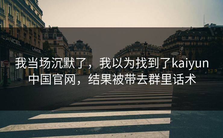 我当场沉默了，我以为找到了kaiyun中国官网，结果被带去群里话术