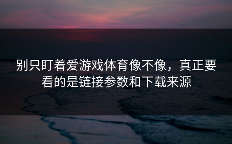 别只盯着爱游戏体育像不像，真正要看的是链接参数和下载来源