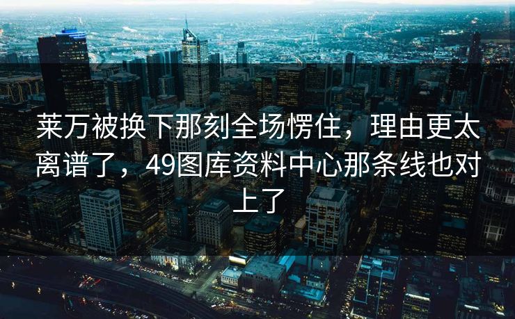 莱万被换下那刻全场愣住，理由更太离谱了，49图库资料中心那条线也对上了