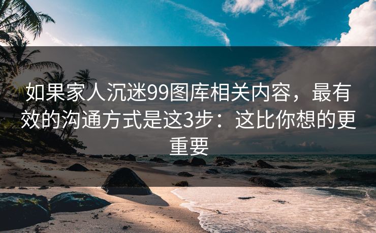 如果家人沉迷99图库相关内容，最有效的沟通方式是这3步：这比你想的更重要