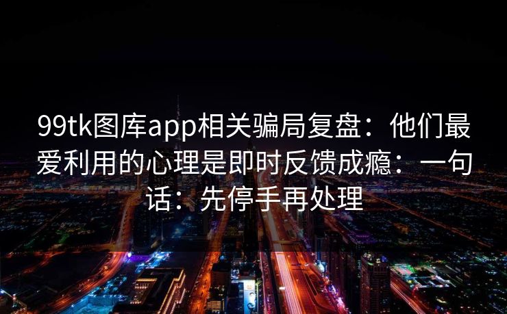 99tk图库app相关骗局复盘：他们最爱利用的心理是即时反馈成瘾：一句话：先停手再处理