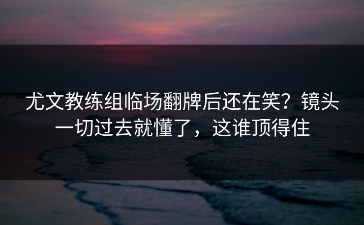 尤文教练组临场翻牌后还在笑？镜头一切过去就懂了，这谁顶得住
