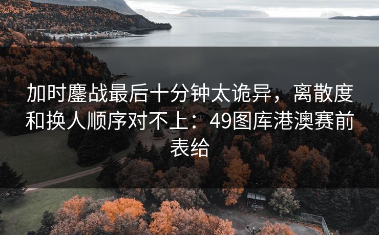 加时鏖战最后十分钟太诡异，离散度和换人顺序对不上：49图库港澳赛前表给
