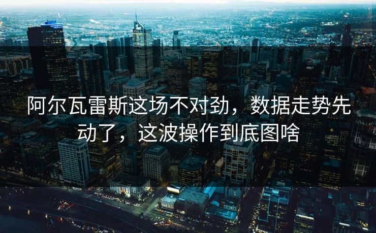 阿尔瓦雷斯这场不对劲，数据走势先动了，这波操作到底图啥