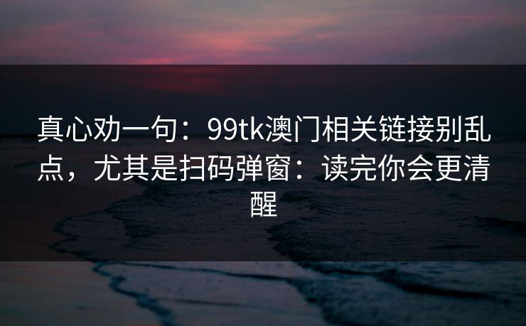 真心劝一句：99tk澳门相关链接别乱点，尤其是扫码弹窗：读完你会更清醒