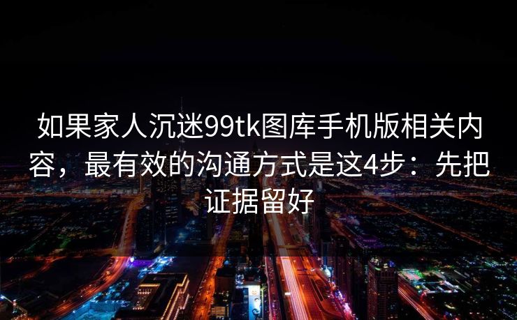 如果家人沉迷99tk图库手机版相关内容，最有效的沟通方式是这4步：先把证据留好