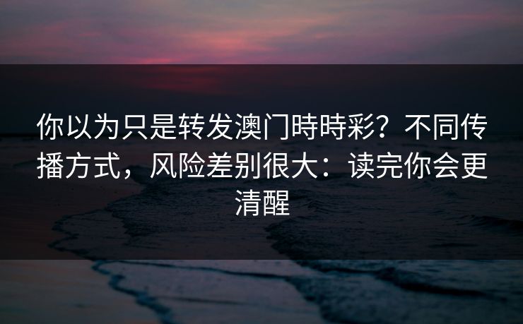 你以为只是转发澳门時時彩？不同传播方式，风险差别很大：读完你会更清醒