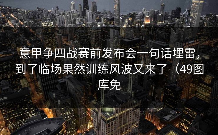 意甲争四战赛前发布会一句话埋雷，到了临场果然训练风波又来了（49图库免
