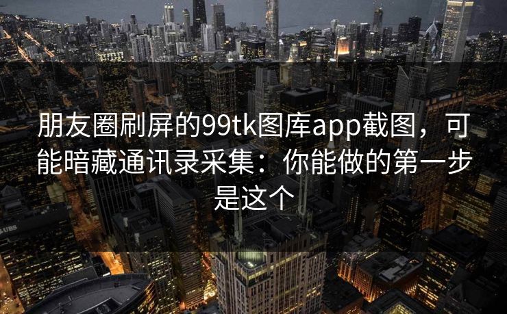 朋友圈刷屏的99tk图库app截图，可能暗藏通讯录采集：你能做的第一步是这个